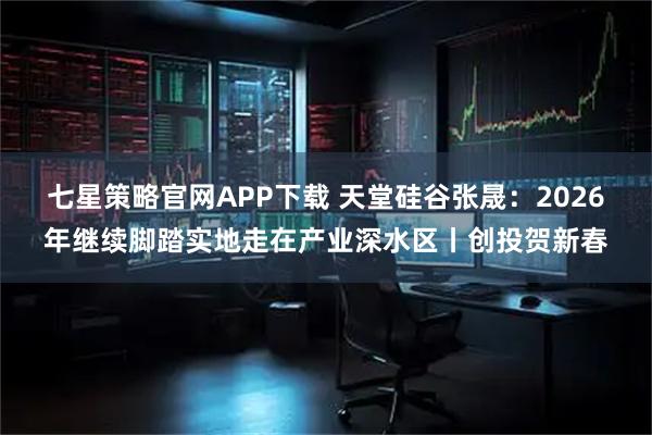 七星策略官网APP下载 天堂硅谷张晟：2026年继续脚踏实地走在产业深水区丨创投贺新春